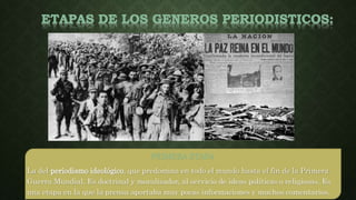 PRIMERA ETAPA
La del periodismo ideológico, que predomina en todo el mundo hasta el fin de la Primera
Guerra Mundial. Es doctrinal y moralizador, al servicio de ideas políticas o religiosas. Es
una etapa en la que la prensa aportaba muy pocas informaciones y muchos comentarios.
 
