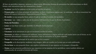 Al leer un periódico impreso, notaras u observarás diferentes formas de presentar las informaciones es decir
tienen una estructura que los caracteriza y forma:
o La plana: una de las páginas en las cuales se escribe la noticia.
o Primera plan: es la hoja principal del periódico, es decir la primera página que lo conforma , en ella se muestran las
noticas de mayor relevancia e impactantes para el lector.
o El cintillo: es una pequeña línea ,sobre el cuál se escribe el nombre del periódico.
o Secciones : son todas y cada una de las partes informativas en que se divide el periódico.
o Fecha del Periódico.
o Lema: es una frase corta, que identifica la filosofía de la empresa.
o Logotipo
o Columnas :es la estructura en que se encuentra escrita la noticia.
o Directorio: se refiere a números de teléfonos, correo electrónico o página web del cuál pueda hacer uso él lector, en un
momento determinado o cuando sea necesario, este se encuentra en la parte superior.
o Titular: es la frase principal de la noticia que se da a conocer.
o Fotografía: es la descripción mediante una imagen, debe ser acorde con la nota que se está publicando.
o Pie de fotos: es una pequeña frase, que explica verbalmente lo que aparece en la imagen o fotografía.
o Orejas son los anuncios publicitarios que aparecen en las páginas de los periódicos, estos también deben ser
seleccionados de acuerdo al interés del lector.
 