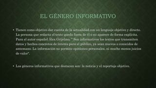 EL GÉNERO INFORMATIVO
• Tienen como objetivo dar cuenta de la actualidad con un lenguaje objetivo y directo.
La persona que redacta el texto queda fuera de él o no aparece de forma explícita.
Para el autor español Álex Grijelmo, " Son informativos los textos que transmiten
datos y hechos concretos de interés para el público, ya sean nuevos o conocidos de
antemano. La información no permite opiniones personales, ni mucho menos juicios
de valor".
• Los géneros informativos que destacan son: la noticia y el reportaje objetivo.
 