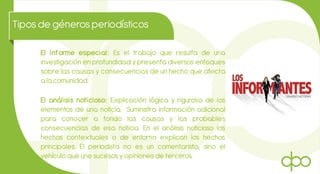 Tiposde génerosperiodísticos
El informe especial: Es el trabajo que resulta de una
investigación en profundidad y presenta diversos enfoques
sobre las causas y consecuencias de un hecho que afecta
a la comunidad.
El análisis noticioso: Explicación lógica y rigurosa de los
elementos de una noticia. Suministra información adicional
para conocer a fondo las causas y las probables
consecuencias de esa noticia. En el análisis noticioso los
hechos contextuales o de entorno explican los hechos
principales. El periodista no es un comentarista, sino el
vehículo que une sucesos y opiniones de terceros.
 