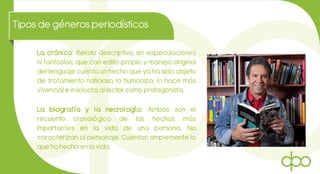 Tiposde génerosperiodísticos
La crónica: Relato descriptivo, sin especulaciones
ni fantasías, que con estilo propio y manejo original
del lenguaje cuenta un hecho que ya ha sido objeto
de tratamiento noticioso, lo humaniza, lo hace más
vivencial e involucra al lector como protagonista.
La biografía y la necrología: Ambas son el
recuento cronológico de los hechos más
importantes en la vida de una persona. No
caracterizan al personaje. Cuentan simplemente lo
que ha hecho en la vida.
 