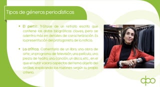 Tiposde génerosperiodísticos
 El perfil: Trátase de un retrato escrito que
contiene los datos biográficos claves, pero se
adentra más en detalles de caracterización. Es
la presentación del protagonista de la noticia.
 La crítica: Comentario de un libro, una obra de
arte, un programa de televisión, una película, una
pieza de teatro, una canción, un disco, etc., en el
que el autor valora aspectos del tema objeto del
análisis, explicando las razones según su propio
criterio.
 