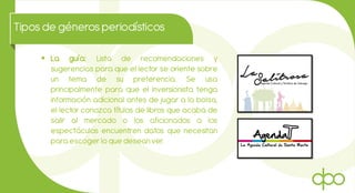 Tiposde génerosperiodísticos
 La guía: Lista de recomendaciones y
sugerencias para que el lector se oriente sobre
un tema de su preferencia. Se usa
principalmente para que el inversionista tenga
información adicional antes de jugar a la bolsa,
el lector conozca títulos de libros que acaba de
salir al mercado o los aficionados a los
espectáculos encuentren datos que necesitan
para escoger lo que desean ver.
 