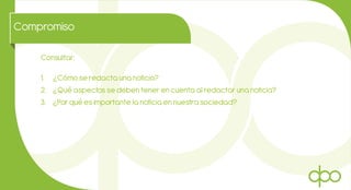 Compromiso
Consultar:
1. ¿Cómo se redacta una noticia?
2. ¿Qué aspectos se deben tener en cuenta al redactar una noticia?
3. ¿Por qué es importante la noticia en nuestra sociedad?
 