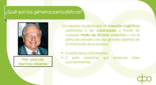 ¿Qué son losgénerosperiodísticos?
Prof. José Luis
Martínez Albertos
Son aquellas modalidades de creación lingüística
destinadas a ser canalizadas a través de
cualquier medio de difusión colectiva y con el
ánimo de atender a los dos grandes objetivos de
la información de actualidad:
 El relato de acontecimientos.
 El juicio valorativo que provocan tales
acontecimientos.
 