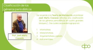 Clasificaciónde los
génerosperiodísticos
Prof. José María
Casasús
De acuerdo a la Teoría de hibridación, el profesor
José María Casasús efectúa una clasificación
de los géneros periodísticos en cuatro grandes
bloques, (…) los cuales se pueden agrupar en:
1. Informativos.
2. Interpretativos.
3. Argumentativos u opinión.
4. Instrumentales.
 