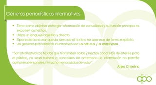 Génerosperiodísticosinformativos
 Tiene como objetivo entregar información de actualidad y su función principal es
exponer los hechos.
 Utiliza un lenguaje objetivo ydirecto.
 El periodista escolar queda fuera de el texto o no aparece de forma explícita.
 Los géneros periodísticos informativos son: la noticia y la entrevista.
“Son informativos los textos que transmiten datos y hechos concretos de interés para
el público, ya sean nuevos o conocidos de antemano. La información no permite
opiniones personales, ni mucho menos juicios de valor”.
Alex Grijelmo
 