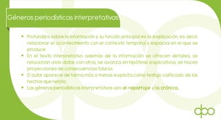  Profundiza sobre la información y su función principal es la explicación, es decir,
relacionar el acontecimiento con el contexto temporal y espacial en el que se
produce.
 En el texto interpretativo además de la información se ofrecen detalles, se
relacionan unos datos con otros, se avanza en hipótesis explicativas, se hacen
proyecciones de consecuencias futuras.
 El autor aparece de forma más o menos explicita como testigo calificado de los
hechos que relata.
 Los géneros periodísticos interpretativos son: el reportaje y la crónica.
Géneros periodísticos interpretativos
 