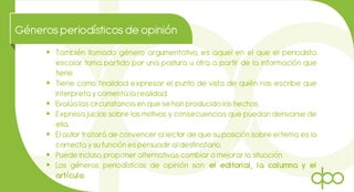 Génerosperiodísticosde opinión
 También llamado género argumentativo, es aquel en el que el periodista
escolar toma partido por una postura u otra a partir de la información que
tiene.
 Tiene como finalidad expresar el punto de vista de quién nos escribe que
interpreta y comenta la realidad.
 Evalúa las circunstancia en que se han producido los hechos.
 Expresa juicios sobre los motivos y consecuencias que puedan derivarse de
ella.
 El autor tratará de convencer al lector de que su posición sobre el tema es la
correcta ysu función es persuadir al destinatario.
 Puede incluso, proponer alternativas cambiar o mejorar la situación
 Los géneros periodísticos de opinión son: el editorial, la columna y el
artículo.
 