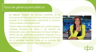 Tiposde génerosperiodísticos
La noticia: Registro de sucesos recientes. Es la
reconstrucción minuciosa y verídica del hecho, tal como
sucedió en la realidad, para que lector lo conozca
como si hubiera estado presente.
Género especialmente exigente, por cuanto requiere
claridad, profusión de datos y de fuentes de
información, para ser manejados en breve tiempo y
dentro de una extensión usualmente reducida. En su
redacción se debe aplicar, primordialmente, la técnica
de la pirámide invertida, tanto en la sucesión de
párrafos como en el interior de cada párrafo.
 
