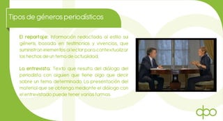 Tiposde génerosperiodísticos
El reportaje: Información redactada al estilo sui
géneris, basada en testimonios y vivencias, que
suministran elementos al lector para contextualizar
los hechos de un tema de actualidad.
La entrevista: Texto que resulta del diálogo del
periodista con alguien que tiene algo que decir
sobre un tema determinado. La presentación del
material que se obtenga mediante el diálogo con
el entrevistado puede tener varias formas.
 