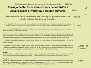 Medida se aplicará a partir del proceso de selección para 2012:
Consejo de Rectores abre sistema de admisión a
universidades privadas que quieran sumarse.
Planteles privados valoraron la medida, pero alguno quieren analizarla en
detalle antes de decidir su participación.
En una decisión inédita, el Consejo de Rectores de las universidades tradicionales invitó a todos los planteles privados que
quieran sumarse a participar en el sistema de admisión a la educación superior 2012, en igualdad de condiciones.
La determinación fue adoptada tras un intenso debate entre rectores de planteles del Consejo y privados por las bases de
datos de la PSU y los sistemas de admisión.
“Son bienvenidos en la medida que cumplan con todos los elementos que tiene el Consejo de Rectores, vale
decir, conocimiento previo de los cupos de los puntajes de corte y que se respete el orden estrictamente meritocrático en la
inscripción de los estudiantes”, explicó el vicepresidente del Consejo y rector de la Universidad de Chile, Víctor Pérez
La autoridad universitaria destacó que la idea es que quienes se sumen acepten el sistema íntegramente y no solo en
algunos aspectos.
El rector de U. Católica Ignacio Sánchez, destacó que la medida pretende contribuir a la regulación del sistema de admisión
“La idea es que las universidades que acepten la invitación partan con los mismos formatos y reglas que las 25 del consejo.
Va a haber otras que vana seguir sus propios procesos y están en libertad de hacerlo” sostuvo. (…)
Análisis:
El rector de la U. Mayor, Rubén Covarrubias, dijo que requiere analizar la invitación del Consejo de Rectores, la que calificó
como una reacción a la demanda del sector privado. (…) El Ministerio de Educación calificó la medida como positiva.
Postulaciones:
A partir de la medianoche de hoy, el Consejo de Rectores publicará los resultados de las postulaciones a las universidades
que integren dicha instancia. La información estará en la página web www.psu.elmercurio.com Además, mañana circulará
junto al “El Mercurio” UN ESPECIAL DE Alternativas Académicas, para la etapa de matrículas.
Epígrafe
Título
Bajada
Lead
Cuerpo de
la noticia
Titular
Final
 