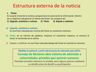 Estructura externa de la noticia
1. Titular
Es la parte inicial de la noticia y proporciona lo esencial de la información. Dentro
de su objetivo está generar el interés del lector. Se compone de:
1) Epígrafe, antetítulo o volanta 2) Título 3) Bajada o subtítulo
a) Epígrafe, antetítulo o volanta:
Es una frase colocada por encima del título en caracteres menores.
b) Título: en un mínimo de palabras, impresas en caracteres mayores, se anuncia al
lector el contenido de la noticia
c) Bajada o subtítulo: es una frase colocada debajo del título en caracteres menores
Medida se aplicará a partir del proceso de selección para 2012:
Consejo de Rectores abre sistema de admisión a
universidades privadas que quieran sumarse.
Planteles privados valoraron la medida, pero alguno quieren analizarla
en detalle antes de decidir su participación
 