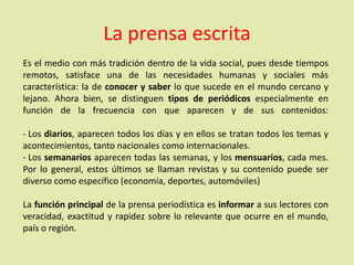 Es el medio con más tradición dentro de la vida social, pues desde tiempos
remotos, satisface una de las necesidades humanas y sociales más
característica: la de conocer y saber lo que sucede en el mundo cercano y
lejano. Ahora bien, se distinguen tipos de periódicos especialmente en
función de la frecuencia con que aparecen y de sus contenidos:
- Los diarios, aparecen todos los días y en ellos se tratan todos los temas y
acontecimientos, tanto nacionales como internacionales.
- Los semanarios aparecen todas las semanas, y los mensuarios, cada mes.
Por lo general, estos últimos se llaman revistas y su contenido puede ser
diverso como específico (economía, deportes, automóviles)
La función principal de la prensa periodística es informar a sus lectores con
veracidad, exactitud y rapidez sobre lo relevante que ocurre en el mundo,
país o región.
La prensa escrita
 