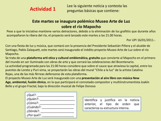 Actividad 1
Lee la siguiente noticia y contesta las
preguntas básicas que contiene:
Este martes se inaugura polémico Museo Arte de Luz
sobre el río Mapocho
Pese a que la iniciativa mantiene varios detractores, debido a la eliminación de los grafittis que durante años
acompañaron la ribera del río, el proyecto será lanzado este martes a las 21.00 horas.
Por UPI 16/01/2011.-
Con una fiesta de luz y música, que contará con la presencia del Presidente Sebastián Piñera y el alcalde de
Santiago, Pablo Zalaquett, este martes será inaugurado el inédito proyecto Museo Arte de Luz sobre el río
Mapocho.
Se trata de una plataforma artí-stica y cultural emblemática, gratuita que convierte al Mapocho en el primero
del mundo en ser iluminado con obras de arte y que cerrará las celebraciones del Bicentenario.
La actividad programada para las 21:00 horas considera que sobre el cauce que atraviesa la capital, entre los
puentes de Loreto y Purí-sima, se proyectarán las obras del mural "Chile a la luz" de la artista Catalina
Rojas, una de las más férreas defensoras de esta plataforma.
El proyecto Museo Arte de Luz será inaugurado con una presentación al aire libre con música New
Age, ambiental, fusión étnica, en la que participará el connotado compositor y multiinstrumentista Joakín
Bello y el grupo Fractal, bajo la dirección musical de Felipe Donoso
¿Qué?: ______________________
¿Quién?: _____________________
¿Cómo?: _____________________
¿Cuándo?: ___________________
¿Dónde?: ____________________
¿Por qué?: ___________________
Identifica y justifica en la noticia
anterior, el tipo de orden que
caracteriza su estructura interna.
 