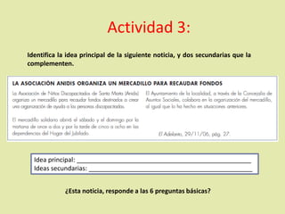 Actividad 3:
Identifica la idea principal de la siguiente noticia, y dos secundarias que la
complementen.
Idea principal: _________________________________________________
Ideas secundarias: ______________________________________________
¿Esta noticia, responde a las 6 preguntas básicas?
 