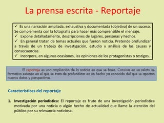La prensa escrita - Reportaje
 Es una narración ampliada, exhaustiva y documentada (objetiva) de un suceso.
Se complementa con la fotografía para hacer más comprensible el mensaje.
 Expone detalladamente, descripciones de lugares, personas y hechos.
 En general tratan de temas actuales que fueron noticia. Pretende profundizar
a través de un trabajo de investigación, estudio y análisis de las causas y
consecuencias.
 Incorpora, en algunas ocasiones, las opiniones de los protagonistas o testigos.
Características del reportaje
1. Investigación periodística: El reportaje es fruto de una investigación periodística
motivada por una noticia o algún hecho de actualidad que llame la atención del
público por su relevancia noticiosa.
 