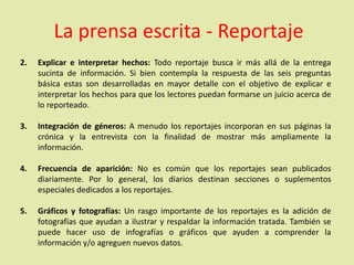 La prensa escrita - Reportaje
2. Explicar e interpretar hechos: Todo reportaje busca ir más allá de la entrega
sucinta de información. Si bien contempla la respuesta de las seis preguntas
básica estas son desarrolladas en mayor detalle con el objetivo de explicar e
interpretar los hechos para que los lectores puedan formarse un juicio acerca de
lo reporteado.
3. Integración de géneros: A menudo los reportajes incorporan en sus páginas la
crónica y la entrevista con la finalidad de mostrar más ampliamente la
información.
4. Frecuencia de aparición: No es común que los reportajes sean publicados
diariamente. Por lo general, los diarios destinan secciones o suplementos
especiales dedicados a los reportajes.
5. Gráficos y fotografías: Un rasgo importante de los reportajes es la adición de
fotografías que ayudan a ilustrar y respaldar la información tratada. También se
puede hacer uso de infografías o gráficos que ayuden a comprender la
información y/o agreguen nuevos datos.
 