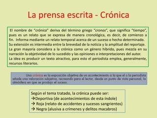 La prensa escrita - Crónica
El nombre de “crónica” deriva del término griego “cronos”, que significa “tiempo”,
pues es un relato que se expresa de manera cronológica, es decir, de comienzo a
fin. Informa mediante un relato temporal acerca de un suceso o hecho determinado.
Su extensión es intermedia entre la brevedad de la noticia y la amplitud del reportaje.
La gran mayoría considera a la crónica como un género híbrido, pues mezcla en su
narración la objetividad de lo sucedido y las opiniones o interpretaciones del autor.
La idea es producir un texto atractivo, para esto el periodista emplea, generalmente,
recursos literarios.
Según el tema tratado, la crónica puede ser:
Deportiva (de acontecimientos de esta índole)
 Roja (relato de accidentes y sucesos sangrientos)
 Negra (alusiva a crímenes y delitos macabros)
 