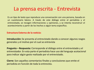 La prensa escrita - Entrevista
Es un tipo de texto que reproduce una conversación con una persona, basada en
un cuestionario básico. A través de este diálogo entre el periodista y el
entrevistado, se recogen informaciones u opiniones, y se intenta reconstruir el
acontecimiento a partir de los hechos o algún tema específico.
Estructura Externa de la noticia:
Introducción: Se presenta al entrevistado dando a conocer algunos rasgos
generales y el motivo por el cual se entrevista
Pregunta – Respuesta: Corresponde al diálogo entre el entrevistado y el
entrevistador. En esta parte el periodista hace uso del lenguaje acotacional
para indicar algún gesto realizado por el entrevistado.
Cierre: Son aquellos comentarios finales y conclusiones que emite el
periodista en función de toda la entrevista.
 
