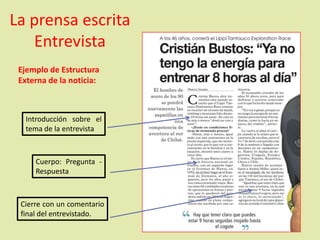 La prensa escrita
Entrevista
Ejemplo de Estructura
Externa de la noticia:
Introducción sobre el
tema de la entrevista
Cuerpo: Pregunta -
Respuesta
Cierre con un comentario
final del entrevistado.
 