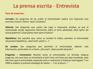 La prensa escrita - Entrevista
Tipos de preguntas:
Cerradas: Sin preguntas de las cuales el entrevistador espera una respuesta muy
concreta ¿Fuma? ¿Tienes hijos? ¿Cuántos?
Abiertas: Son preguntas que suelen dar lugar a respuestas amplias, ya que el
entrevistado puede expresarse libremente sobre el tema planteado ¿Qué opina del
actual gobierno? ¿Qué planes tiene para el futuro?
Hipotéticas: Son aquellas que, como su nombre lo indica, plantean al entrevistado
situaciones hipotéticas. ¿Qué haría usted si….?
De sondeo: Son preguntas que permiten al entrevistador obtener más
información, profundizar en el tema. ¿Por qué?, ¿Qué sucedió después?
Preguntas – Comentario: Muchas veces el entrevistador no formula ninguna
pregunta, sino que hace un comentario o bien inicia una frase que deja inacabada, todo
ello hace que el entrevistado responda como si realmente lo hubieran interrogado “Y en
1990 se publica su primera antología de relatos …. Y en el futuro…”
 