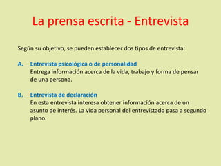 La prensa escrita - Entrevista
Según su objetivo, se pueden establecer dos tipos de entrevista:
A. Entrevista psicológica o de personalidad
Entrega información acerca de la vida, trabajo y forma de pensar
de una persona.
B. Entrevista de declaración
En esta entrevista interesa obtener información acerca de un
asunto de interés. La vida personal del entrevistado pasa a segundo
plano.
 