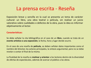 La prensa escrita - Reseña
Exposición breve y sencilla en la cual se presenta un tema de carácter
cultural: un libro, una obra teatral o película, sin realizar un juicio
valorativo sobre cualidades o defectos de la obra, pues la idea es informar
objetivamente al lector.
Características:
Se debe señalar la cita bibliográfica en el caso de un libro, cuando se trata de un
evento artístico o una exposición, la fecha, hora y lugar donde ocurre.
En el caso de una reseña de película, se deben señalar datos importantes como el
nombre del director, los actores principales, la síntesis argumental, pero no se debe
revelar o contar el final de la misma.
La finalidad de la reseña es motivar y orientar a los lectores dentro de la diversidad
de ofertas de espectáculos, además de acercar al público a las obras.
 