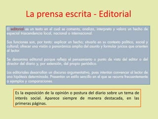 La prensa escrita - Editorial
Es la exposición de la opinión o postura del diario sobre un tema de
interés social. Aparece siempre de manera destacada, en las
primeras páginas.
 