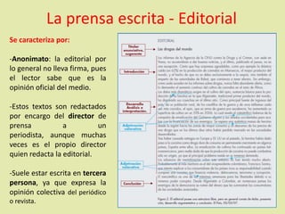 Se caracteriza por:
-Anonimato: la editorial por
lo general no lleva firma, pues
el lector sabe que es la
opinión oficial del medio.
-Estos textos son redactados
por encargo del director de
prensa a un
periodista, aunque muchas
veces es el propio director
quien redacta la editorial.
-Suele estar escrita en tercera
persona, ya que expresa la
opinión colectiva del periódico
o revista.
La prensa escrita - Editorial
 