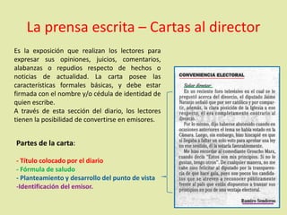 La prensa escrita – Cartas al director
Es la exposición que realizan los lectores para
expresar sus opiniones, juicios, comentarios,
alabanzas o repudios respecto de hechos o
noticias de actualidad. La carta posee las
características formales básicas, y debe estar
firmada con el nombre y/o cédula de identidad de
quien escribe.
A través de esta sección del diario, los lectores
tienen la posibilidad de convertirse en emisores.
Partes de la carta:
- Título colocado por el diario
- Fórmula de saludo
- Planteamiento y desarrollo del punto de vista
-Identificación del emisor.
 