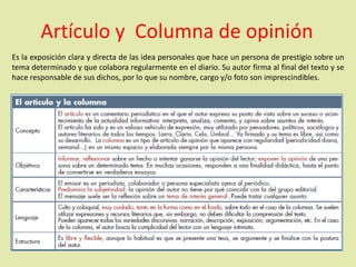 Es la exposición clara y directa de las idea personales que hace un persona de prestigio sobre un
tema determinado y que colabora regularmente en el diario. Su autor firma al final del texto y se
hace responsable de sus dichos, por lo que su nombre, cargo y/o foto son imprescindibles.
Artículo y Columna de opinión
 