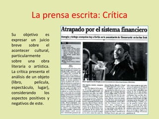 La prensa escrita: Crítica
Su objetivo es
expresar un juicio
breve sobre el
acontecer cultural,
particularmente
sobre una obra
literaria o artística.
La crítica presenta el
análisis de un objeto
(libro, película,
espectáculo, lugar),
considerando los
aspectos positivos y
negativos de este.
 