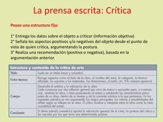 La prensa escrita: Crítica
Posee una estructura fija:
1° Entrega los datos sobre el objeto a criticar (información objetiva)
2° Señala los aspectos positivos y/o negativos del objeto desde el punto de
vista de quien critica, argumentando la postura.
3° Realiza una recomendación (positiva o negativa), basada en la
argumentación anterior.
 
