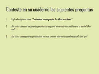 Conteste en su cuaderno las siguientes preguntas
1. Explica la siguiente frase: “Los hechos son sagrados, las ideas son libres”
2. ¿En cual o cuales de los géneros periodísticos se podría opinar sobre un problema de tu barrio? ¿Por
qué?
3. ¿En cual o cuales géneros periodísticos hay más y menos interacción con el receptor? ¿Por qué?
 
