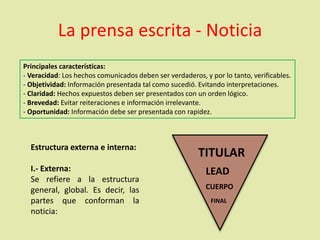 La prensa escrita - Noticia
Principales características:
- Veracidad: Los hechos comunicados deben ser verdaderos, y por lo tanto, verificables.
- Objetividad: Información presentada tal como sucedió. Evitando interpretaciones.
- Claridad: Hechos expuestos deben ser presentados con un orden lógico.
- Brevedad: Evitar reiteraciones e información irrelevante.
- Oportunidad: Información debe ser presentada con rapidez.
Estructura externa e interna:
I.- Externa:
Se refiere a la estructura
general, global. Es decir, las
partes que conforman la
noticia:
TITULAR
CUERPO
LEAD
FINAL
 
