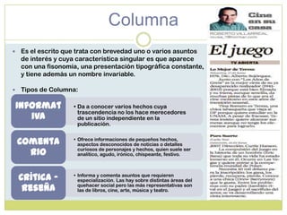Columna
 Es el escrito que trata con brevedad uno o varios asuntos
de interés y cuya característica singular es que aparece
con una fisonomía, una presentación tipográfica constante,
y tiene además un nombre invariable.
 Tipos de Columna:
• Da a conocer varios hechos cuya
trascendencia no los hace merecedores
de un sitio independiente en la
publicación.
Informat
iva
• Ofrece informaciones de pequeños hechos,
aspectos desconocidos de noticias o detalles
curiosos de personajes y hechos, quien suele ser
analítico, agudo, irónico, chispeante, festivo.
Comenta
rio
• Informa y comenta asuntos que requieren
especialización. Las hay sobre distintas áreas del
quehacer social pero las más representativas son
las de libros, cine, arte, música y teatro.
Crítica -
Reseña
 