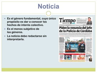 Noticia
 Es el género fundamental, cuyo único
propósito es dar a conocer los
hechos de interés colectivo.
 Es el menos subjetivo de
los géneros.
 La noticia debe redactarse sin
interpretarla.
 