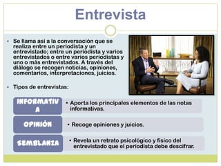 Entrevista
 Se llama así a la conversación que se
realiza entre un periodista y un
entrevistado; entre un periodista y varios
entrevistados o entre varios periodistas y
uno o más entrevistados. A través del
diálogo se recogen noticias, opiniones,
comentarios, interpretaciones, juicios.
 Tipos de entrevistas:
• Aporta los principales elementos de las notas
informativas.
Informativ
a
• Recoge opiniones y juicios.Opinión
• Revela un retrato psicológico y físico del
entrevistado que el periodista debe descifrar.Semblanza
 
