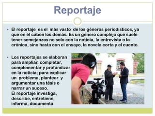 Reportaje
 El reportaje es el más vasto de los géneros periodísticos, ya
que en él caben los demás. Es un género complejo que suele
tener semejanzas no solo con la noticia, la entrevista o la
crónica, sino hasta con el ensayo, la novela corta y el cuento.
 Los reportajes se elaboran
para ampliar, completar,
complementar y profundizar
en la noticia; para explicar
un problema, plantear y
argumentar una tésis o
narrar un suceso.
El reportaje investiga,
describe, entretiene,
informa, documenta.
 