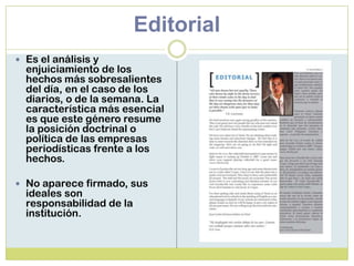 Editorial
 Es el análisis y
enjuiciamiento de los
hechos más sobresalientes
del día, en el caso de los
diarios, o de la semana. La
característica más esencial
es que este género resume
la posición doctrinal o
política de las empresas
periodísticas frente a los
hechos.
 No aparece firmado, sus
ideales son
responsabilidad de la
institución.
 