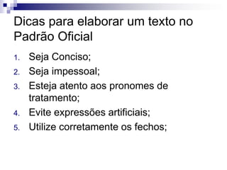 Dicas para elaborar um texto no
Padrão Oficial
1. Seja Conciso;
2. Seja impessoal;
3. Esteja atento aos pronomes de
tratamento;
4. Evite expressões artificiais;
5. Utilize corretamente os fechos;
 