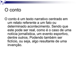 O conto
O conto é um texto narrativo centrado em
um relato referente a um fato ou
determinado acontecimento. Sendo que
este pode ser real, como é o caso de uma
notícia jornalística, um evento esportivo,
dentre outros. Podendo também ser
fictício, ou seja, algo resultante de uma
invenção.
 