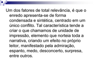 Um dos fatores de total relevância, é que o
enredo apresenta-se de forma
condensada e sintética, centrado em um
único conflito. Tal característica tende a
criar o que chamamos de unidade de
impressão, elemento que norteia toda a
narrativa, criando um efeito no próprio
leitor, manifestado pela admiração,
espanto, medo, desconcerto, surpresa,
entre outros.
 