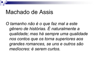 Machado de Assis
O tamanho não é o que faz mal a este
gênero de histórias. É naturalmente a
qualidade; mas há sempre uma qualidade
nos contos que os torna superiores aos
grandes romances, se uns e outros são
medíocres: é serem curtos.
 