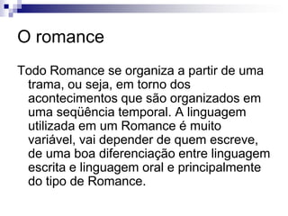 O romance
Todo Romance se organiza a partir de uma
trama, ou seja, em torno dos
acontecimentos que são organizados em
uma seqüência temporal. A linguagem
utilizada em um Romance é muito
variável, vai depender de quem escreve,
de uma boa diferenciação entre linguagem
escrita e linguagem oral e principalmente
do tipo de Romance.
 