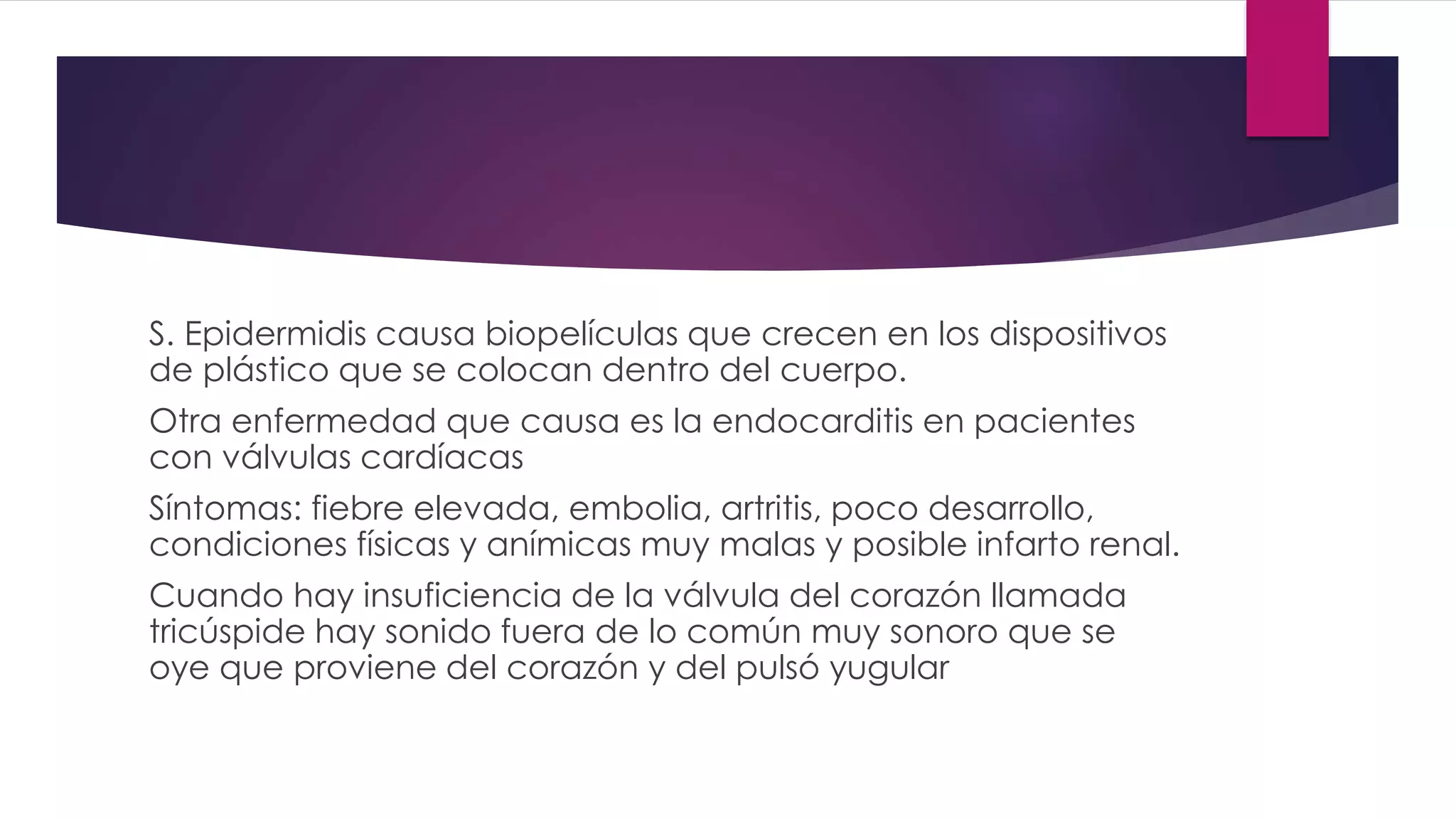 S. Epidermidis causa biopelículas que crecen en los dispositivos
de plástico que se colocan dentro del cuerpo.
Otra enfermedad que causa es la endocarditis en pacientes
con válvulas cardíacas
Síntomas: fiebre elevada, embolia, artritis, poco desarrollo,
condiciones físicas y anímicas muy malas y posible infarto renal.
Cuando hay insuficiencia de la válvula del corazón llamada
tricúspide hay sonido fuera de lo común muy sonoro que se
oye que proviene del corazón y del pulsó yugular
 