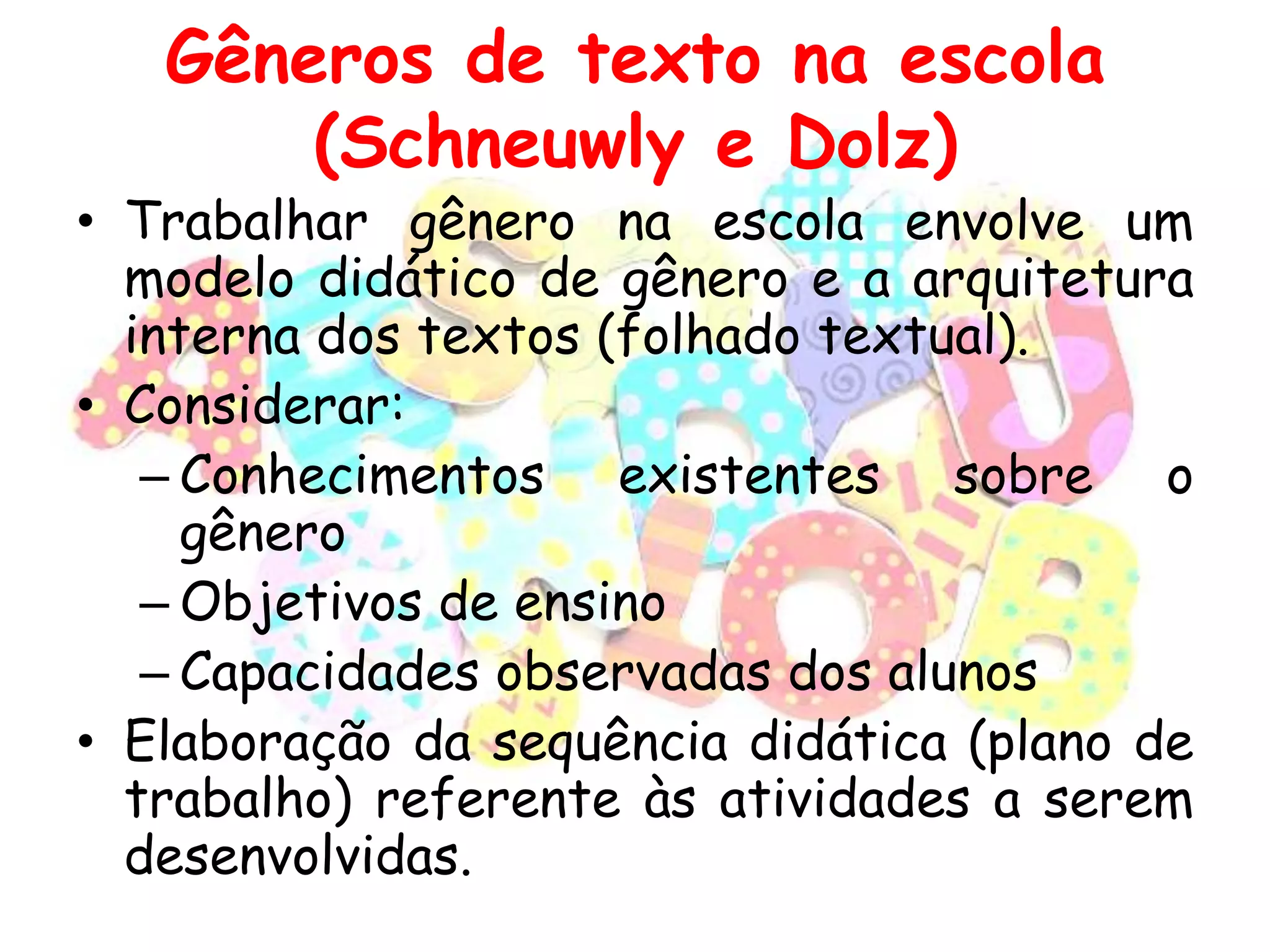 Gêneros de texto na escola
(Schneuwly e Dolz)

• Trabalhar gênero na escola envolve um
modelo didático de gênero e a arquitetura
interna dos textos (folhado textual).
• Considerar:
– Conhecimentos existentes sobre o
gênero
– Objetivos de ensino
– Capacidades observadas dos alunos
• Elaboração da sequência didática (plano de
trabalho) referente às atividades a serem
desenvolvidas.

 