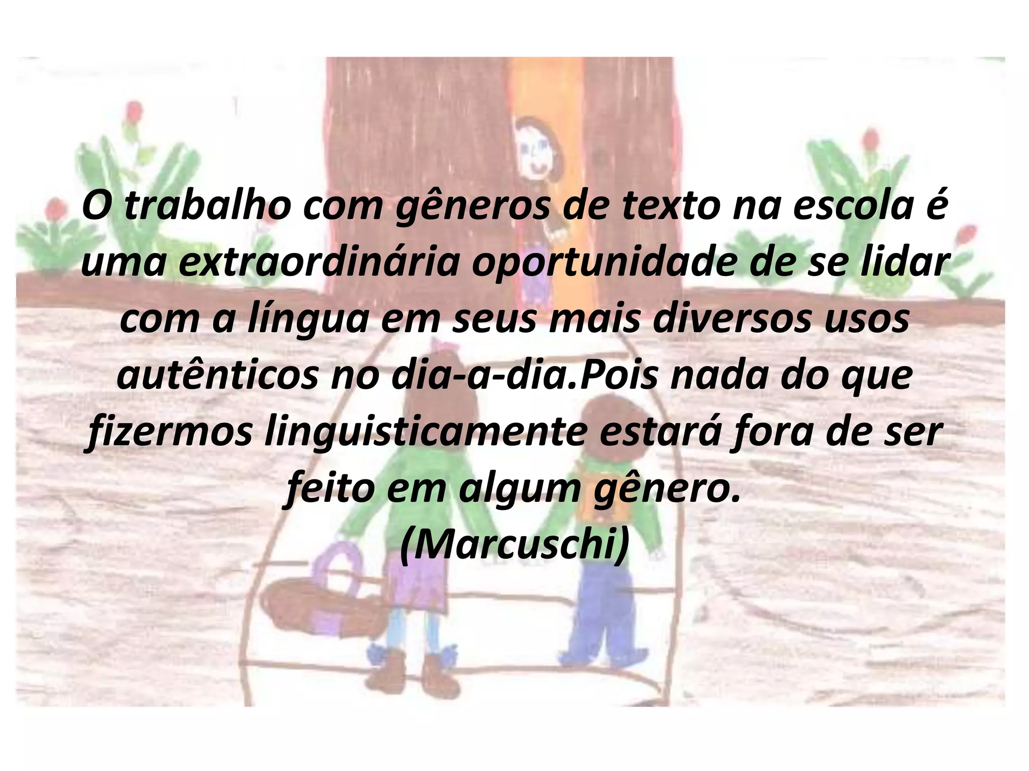 O trabalho com gêneros de texto na escola é
uma extraordinária oportunidade de se lidar
com a língua em seus mais diversos usos
autênticos no dia-a-dia.Pois nada do que
fizermos linguisticamente estará fora de ser
feito em algum gênero.
(Marcuschi)

 