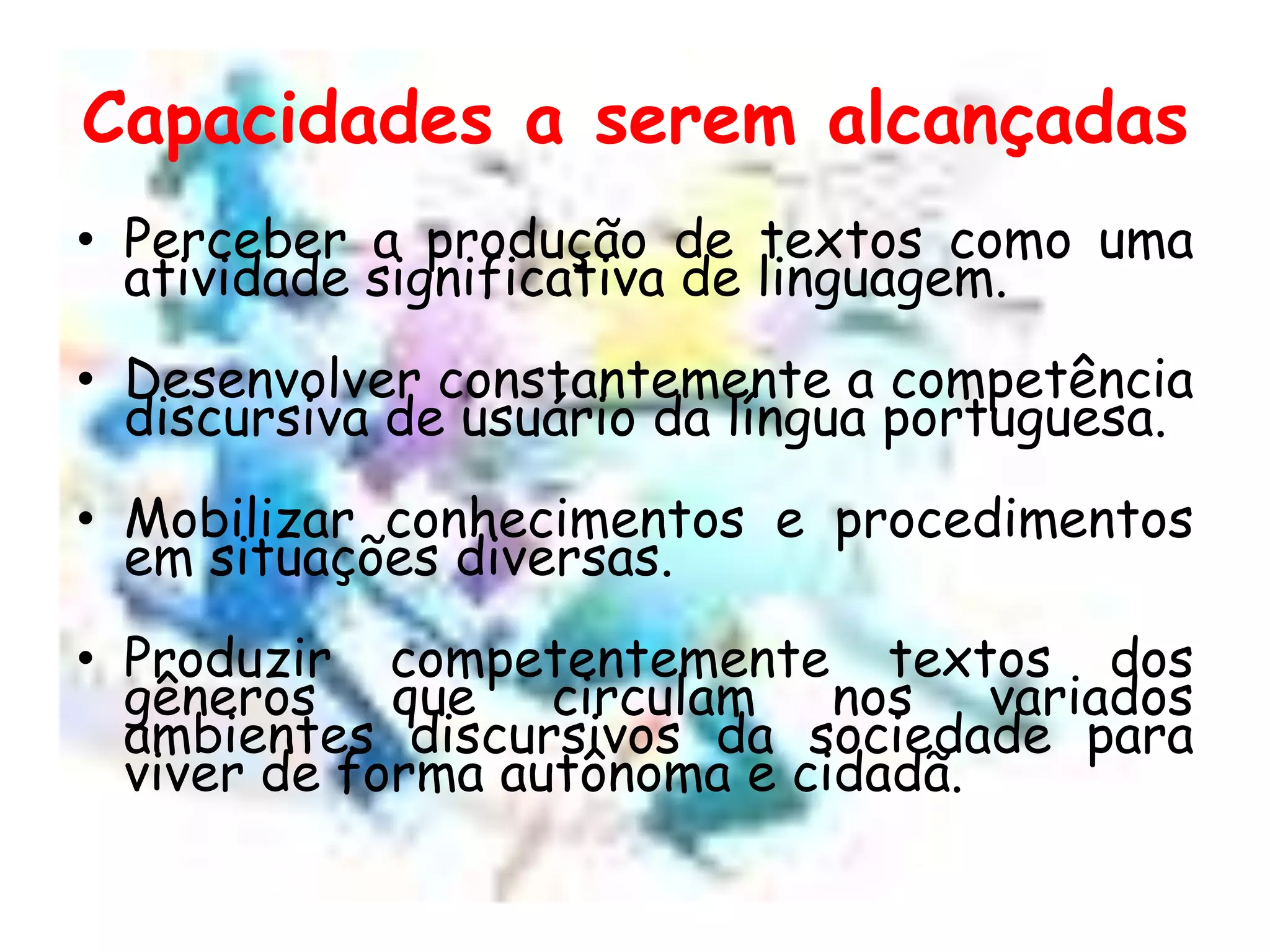 Capacidades a serem alcançadas
• Perceber a produção de textos como uma
atividade significativa de linguagem.
• Desenvolver constantemente a competência
discursiva de usuário da língua portuguesa.

• Mobilizar conhecimentos e procedimentos
em situações diversas.
• Produzir competentemente textos dos
gêneros que circulam nos variados
ambientes discursivos da sociedade para
viver de forma autônoma e cidadã.

 